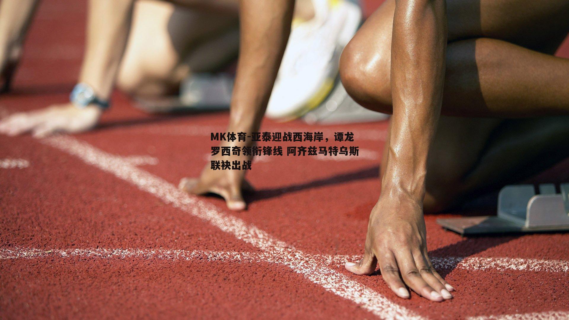 MK体育-亚泰迎战西海岸，谭龙罗西奇领衔锋线 阿齐兹马特乌斯联袂出战
